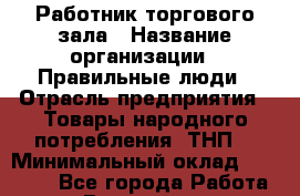 Работник торгового зала › Название организации ­ Правильные люди › Отрасль предприятия ­ Товары народного потребления (ТНП) › Минимальный оклад ­ 26 000 - Все города Работа » Вакансии   . Башкортостан респ.,Кумертау г.